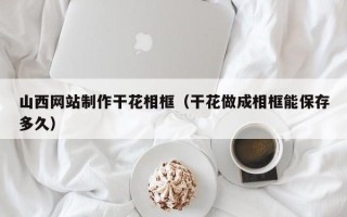 漳州山西网站制作干花相框（干花做成相框能保存多久）